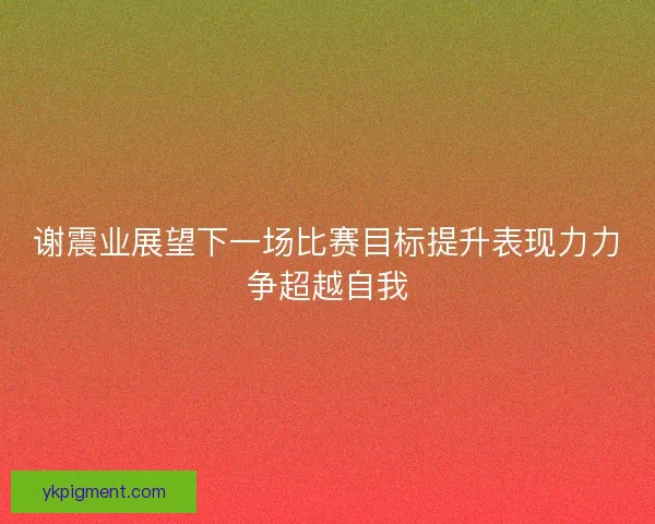 谢震业展望下一场比赛目标提升表现力力争超越自我