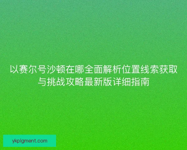 以赛尔号沙顿在哪全面解析位置线索获取与挑战攻略最新版详细指南